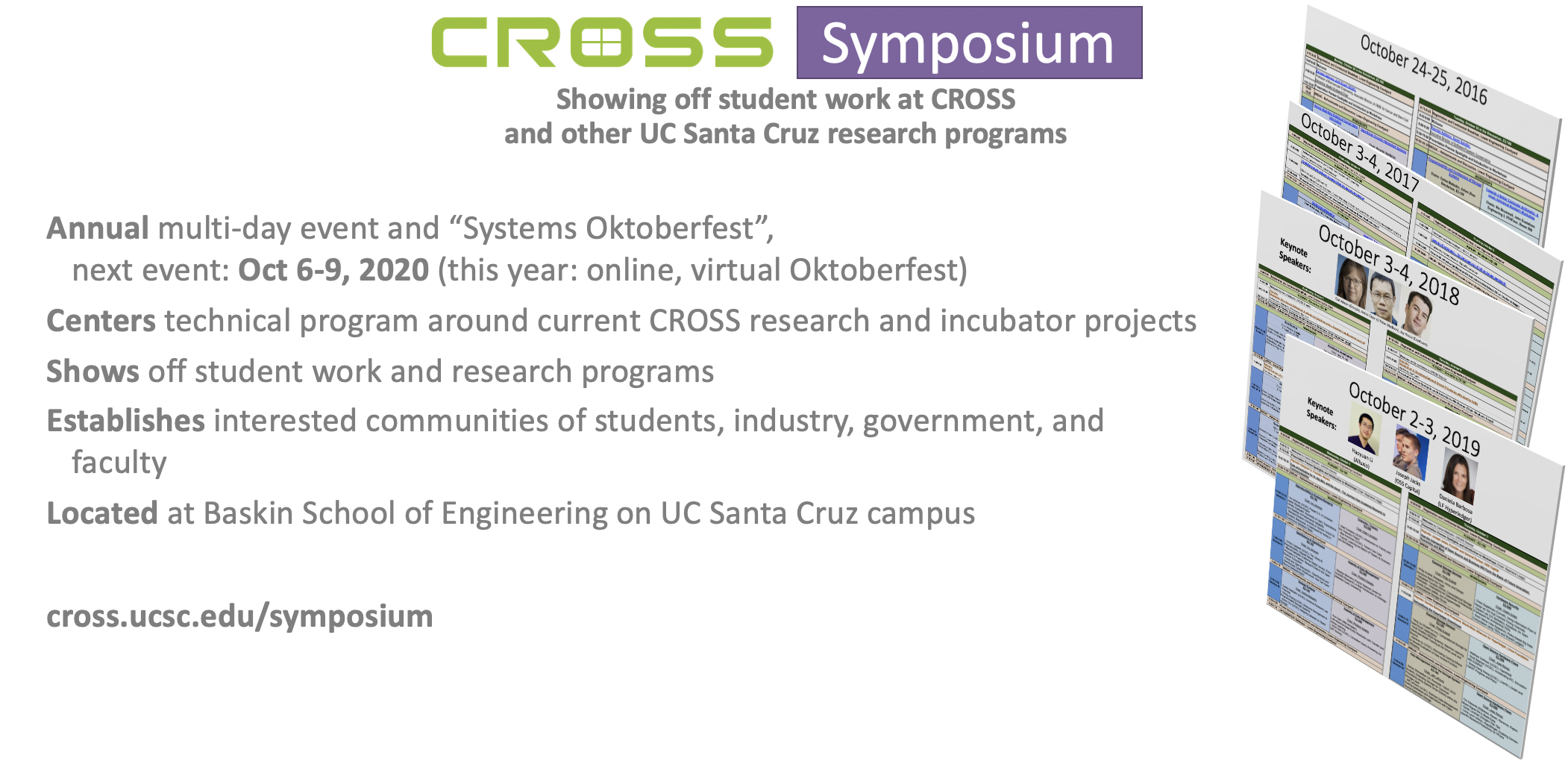 CROSS Symposium: Annual multi-day event and "Systems Oktoberfest", next event: Oct 6-9, 2020 (this year: online, virtual Oktoberfest); centers technical program around current CROSS research and incubator projects; shows off studdent work and research programs; establishes interested communities of students, industry, government, and faculty; located at Baskin School of Engineering on UC Santa Cruz campus; cross.ucsc.edu/symposium